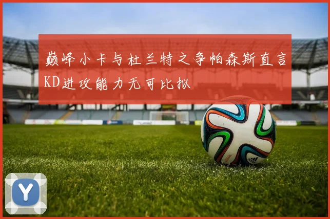 巅峰小卡与杜兰特之争帕森斯直言KD进攻能力无可比拟