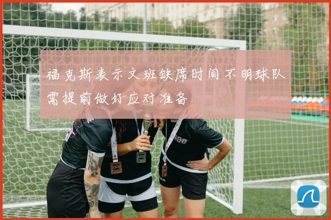 福克斯表示文班缺席时间不明球队需提前做好应对准备