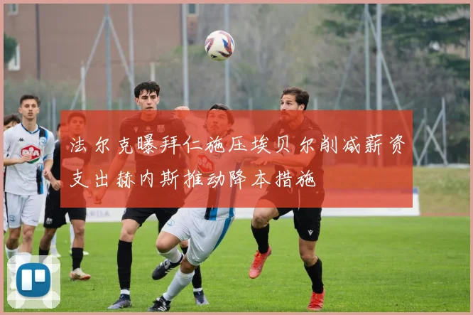 法尔克曝拜仁施压埃贝尔削减薪资支出赫内斯推动降本措施