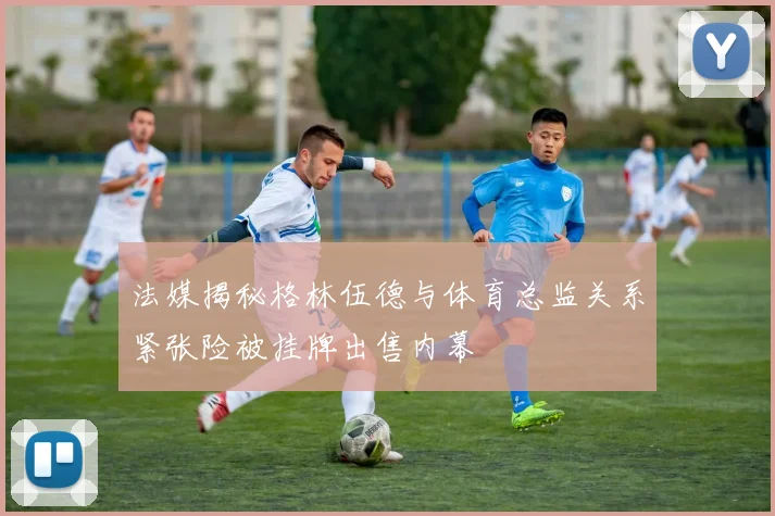 法媒揭秘格林伍德与体育总监关系紧张险被挂牌出售内幕