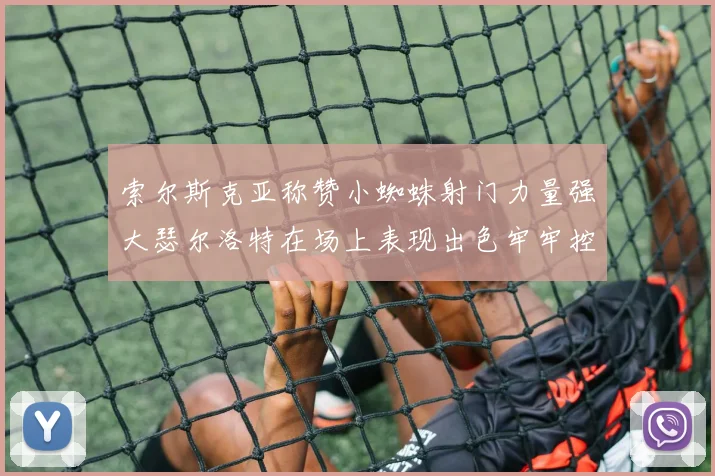 索尔斯克亚称赞小蜘蛛射门力量强大瑟尔洛特在场上表现出色牢牢控制后卫