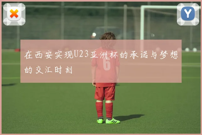 在西安实现U23亚洲杯的承诺与梦想的交汇时刻