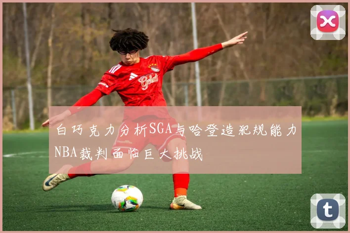 白巧克力分析SGA与哈登造犯规能力NBA裁判面临巨大挑战
