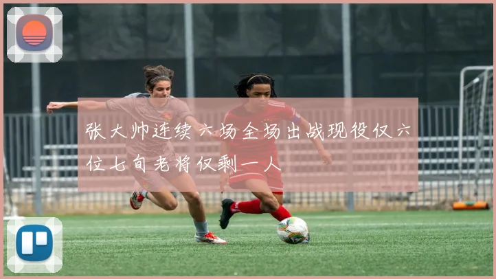 张大帅连续六场全场出战现役仅六位七旬老将仅剩一人