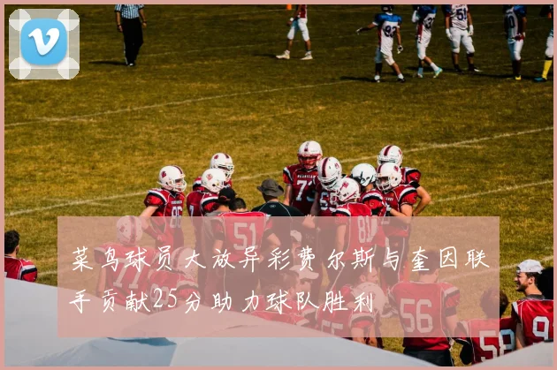 菜鸟球员大放异彩费尔斯与奎因联手贡献25分助力球队胜利
