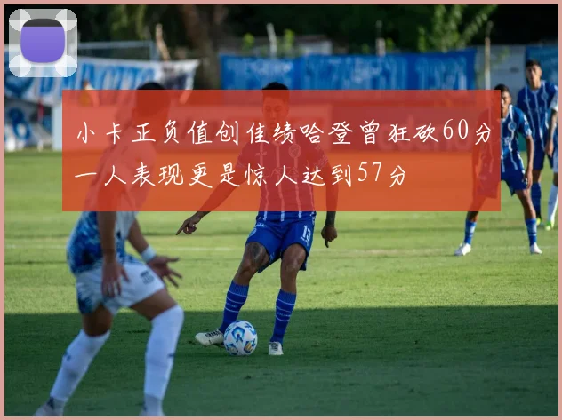 小卡正负值创佳绩哈登曾狂砍60分一人表现更是惊人达到57分
