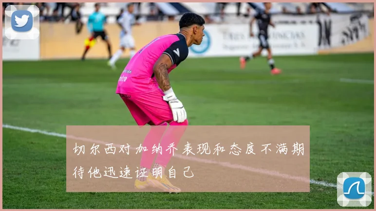 切尔西对加纳乔表现和态度不满期待他迅速证明自己