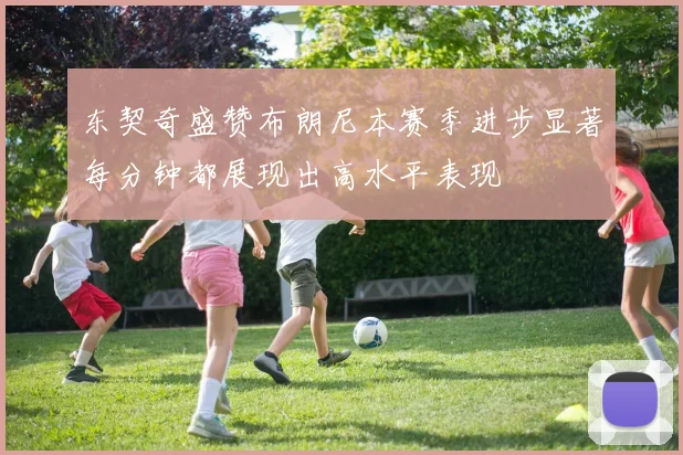 东契奇盛赞布朗尼本赛季进步显著每分钟都展现出高水平表现